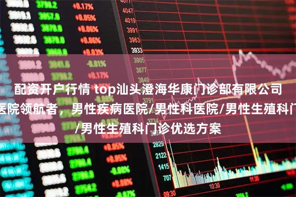 配资开户行情 top汕头澄海华康门诊部有限公司:泌尿专科医院领航者,男性疾病医院/男性科医院/男性生殖科门诊优选方案
