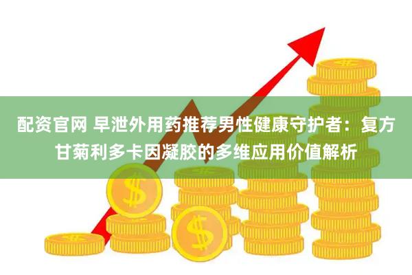 配资官网 早泄外用药推荐男性健康守护者:复方甘菊利多卡因凝胶的多维应用价值解析