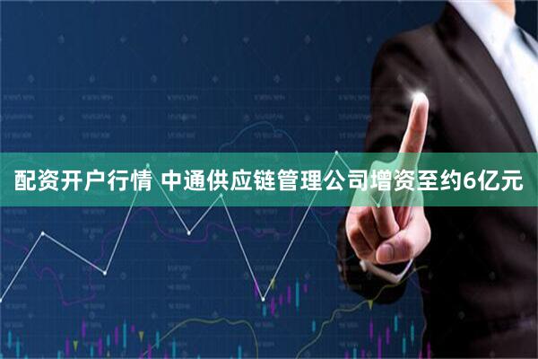 配资开户行情 中通供应链管理公司增资至约6亿元