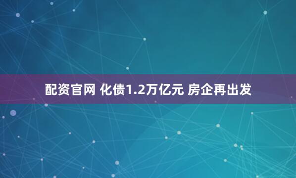 配资官网 化债1.2万亿元 房企再出发