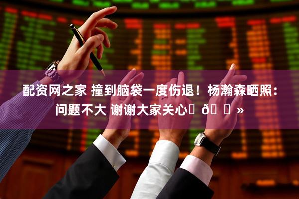 配资网之家 撞到脑袋一度伤退！杨瀚森晒照：问题不大 谢谢大家关心✊🏻