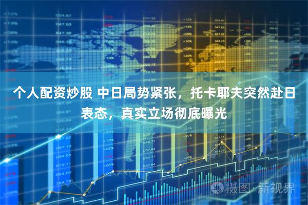 个人配资炒股 中日局势紧张，托卡耶夫突然赴日表态，真实立场彻底曝光