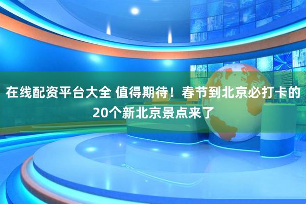 在线配资平台大全 值得期待！春节到北京必打卡的20个新北京景点来了
