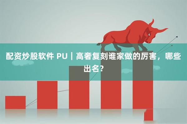 配资炒股软件 PU|高奢复刻谁家做的厉害,哪些出名?