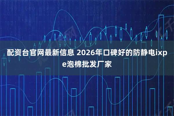 配资台官网最新信息 2026年口碑好的防静电ixpe泡棉批发厂家
