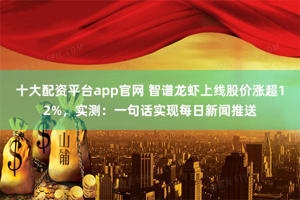 十大配资平台app官网 智谱龙虾上线股价涨超12%,实测:一句话实现每日新闻推送