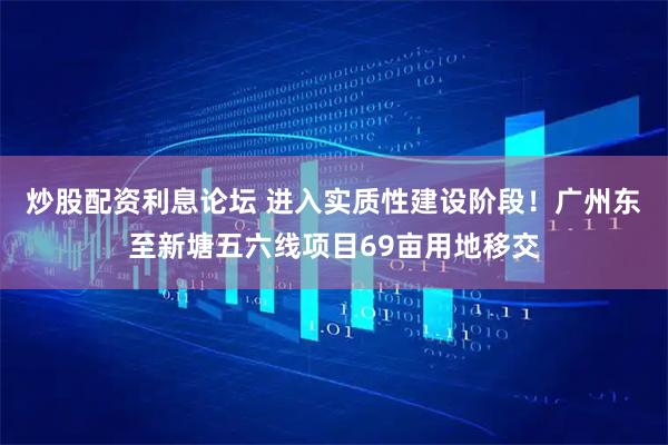 炒股配资利息论坛 进入实质性建设阶段!广州东至新塘五六线项目69亩用地移交
