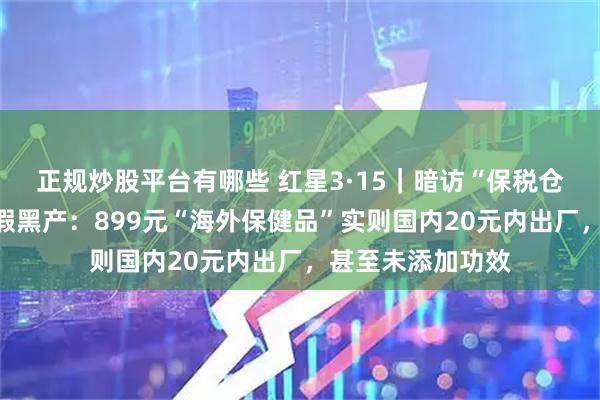 正规炒股平台有哪些 红星3·15｜暗访“保税仓发货”背后的造假黑产：899元“海外保健品”实则国内20元内出厂，甚至未添加功效