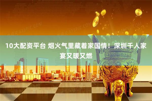 10大配资平台 烟火气里藏着家国情！深圳千人家宴又暖又燃