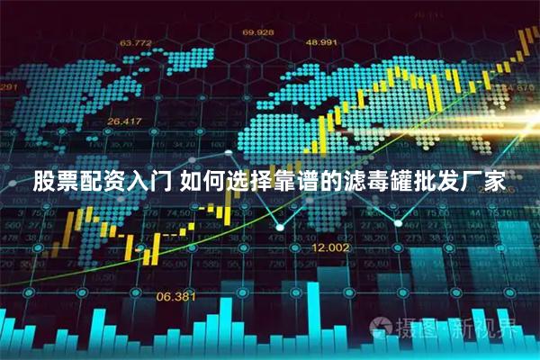 股票配资入门 如何选择靠谱的滤毒罐批发厂家