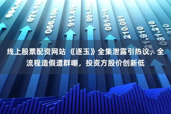 线上股票配资网站 《逐玉》全集泄露引热议，全流程造假遭群嘲，投资方股价创新低