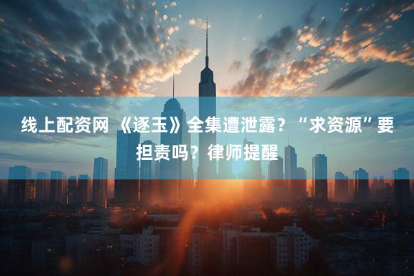 线上配资网 《逐玉》全集遭泄露？“求资源”要担责吗？律师提醒