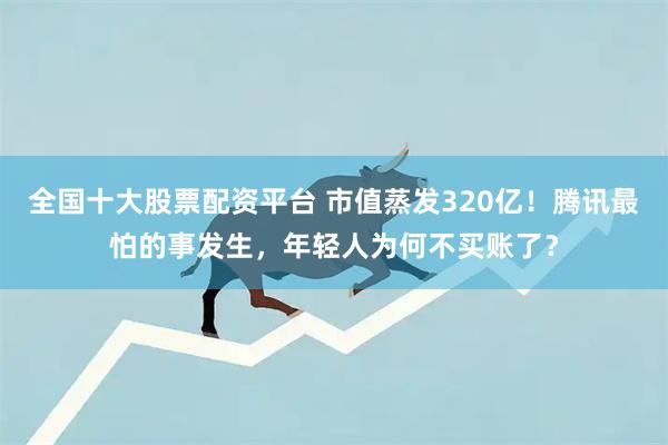 全国十大股票配资平台 市值蒸发320亿！腾讯最怕的事发生，年轻人为何不买账了？