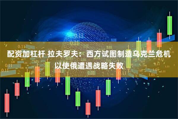 配资加杠杆 拉夫罗夫：西方试图制造乌克兰危机以使俄遭遇战略失败