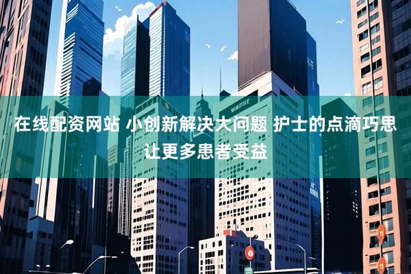 在线配资网站 小创新解决大问题 护士的点滴巧思让更多患者受益