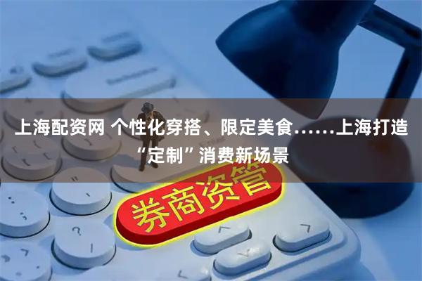 上海配资网 个性化穿搭、限定美食……上海打造“定制”消费新场景