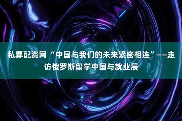 私募配资网 “中国与我们的未来紧密相连”——走访俄罗斯留学中国与就业展