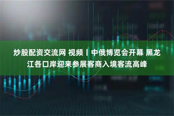 炒股配资交流网 视频丨中俄博览会开幕 黑龙江各口岸迎来参展客商入境客流高峰