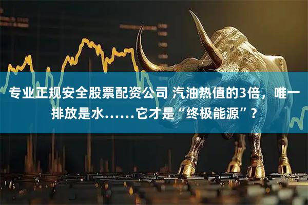 专业正规安全股票配资公司 汽油热值的3倍,唯一排放是水……它才是“终极能源”?