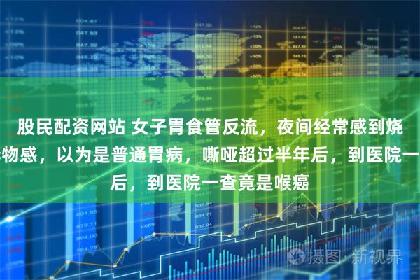 股民配资网站 女子胃食管反流，夜间经常感到烧心和喉咙异物感，以为是普通胃病，嘶哑超过半年后，到医院一查竟是喉癌
