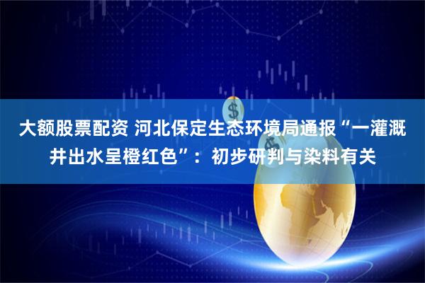 大额股票配资 河北保定生态环境局通报“一灌溉井出水呈橙红色”：初步研判与染料有关