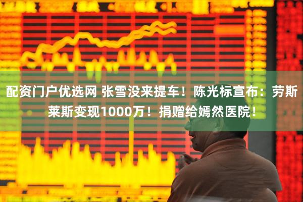 配资门户优选网 张雪没来提车！陈光标宣布：劳斯莱斯变现1000万！捐赠给嫣然医院！