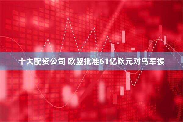 十大配资公司 欧盟批准61亿欧元对乌军援